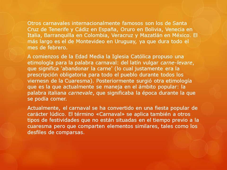 Otros carnavales internacionalmente famosos son los de Santa Cruz de Tenerife y Cádiz en España, Oruro en Bolivia, Venecia en Italia, Barranquilla en Colombia, Veracruz y Mazatlán en México.