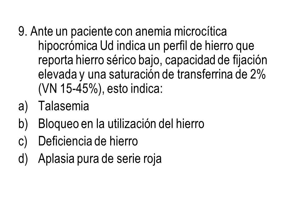 9. Ante un paciente con anemia microcítica hipocrómica Ud indica un perfil de hierro que reporta hierro sérico bajo, capacidad de fijación elevada y una saturación de transferrina de 2% (VN 15-45%), esto indica: