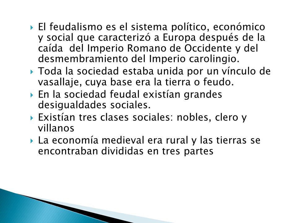 El feudalismo es el sistema político, económico y social que caracterizó a Europa después de la caída del Imperio Romano de Occidente y del desmembramiento del Imperio carolingio.