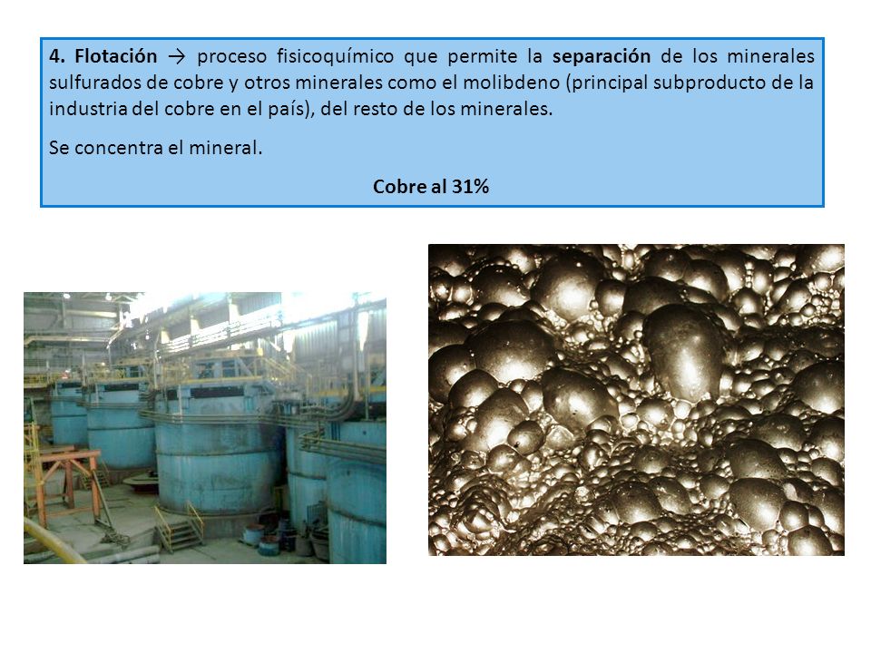 4. Flotación → proceso fisicoquímico que permite la separación de los minerales sulfurados de cobre y otros minerales como el molibdeno (principal subproducto de la industria del cobre en el país), del resto de los minerales.