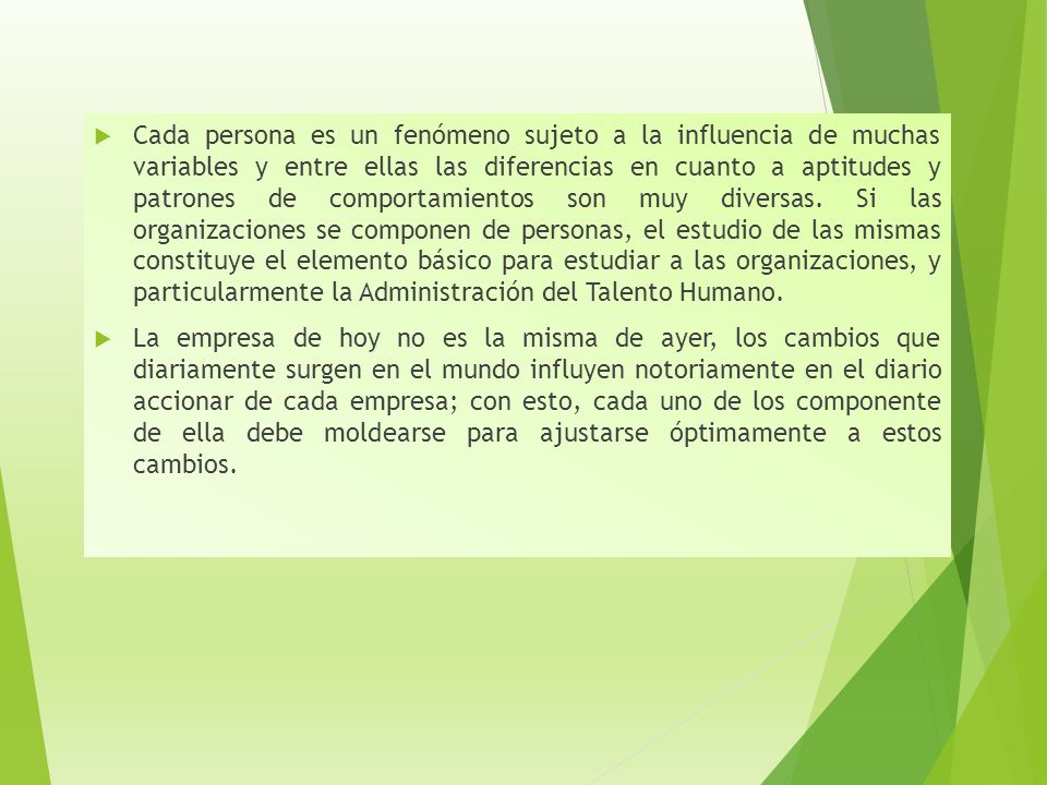 Cada persona es un fenómeno sujeto a la influencia de muchas variables y entre ellas las diferencias en cuanto a aptitudes y patrones de comportamientos son muy diversas. Si las organizaciones se componen de personas, el estudio de las mismas constituye el elemento básico para estudiar a las organizaciones, y particularmente la Administración del Talento Humano.