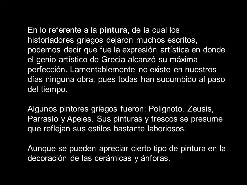 En lo referente a la pintura, de la cual los historiadores griegos dejaron muchos escritos, podemos decir que fue la expresión artística en donde el genio artístico de Grecia alcanzó su máxima perfección. Lamentablemente no existe en nuestros días ninguna obra, pues todas han sucumbido al paso del tiempo.