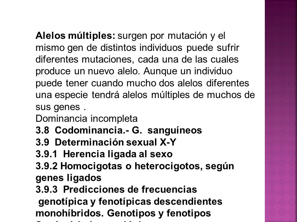 Alelos múltiples: surgen por mutación y el mismo gen de distintos individuos puede sufrir diferentes mutaciones, cada una de las cuales produce un nuevo alelo. Aunque un individuo puede tener cuando mucho dos alelos diferentes una especie tendrá alelos múltiples de muchos de sus genes .