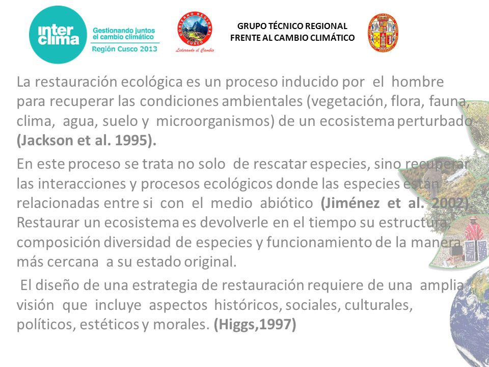 La restauración ecológica es un proceso inducido por el hombre para recuperar las condiciones ambientales (vegetación, flora, fauna, clima, agua, suelo y microorganismos) de un ecosistema perturbado (Jackson et al. 1995).