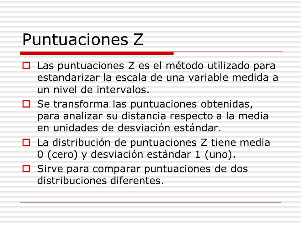 Puntuaciones Z Las puntuaciones Z es el método utilizado para estandarizar la escala de una variable medida a un nivel de intervalos.