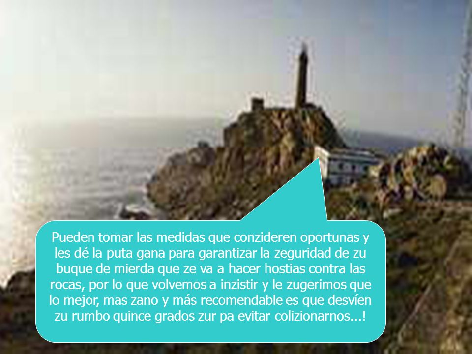 Pueden tomar las medidas que conzideren oportunas y les dé la puta gana para garantizar la zeguridad de zu buque de mierda que ze va a hacer hostias contra las rocas, por lo que volvemos a inzistir y le zugerimos que lo mejor, mas zano y más recomendable es que desvíen zu rumbo quince grados zur pa evitar colizionarnos...!