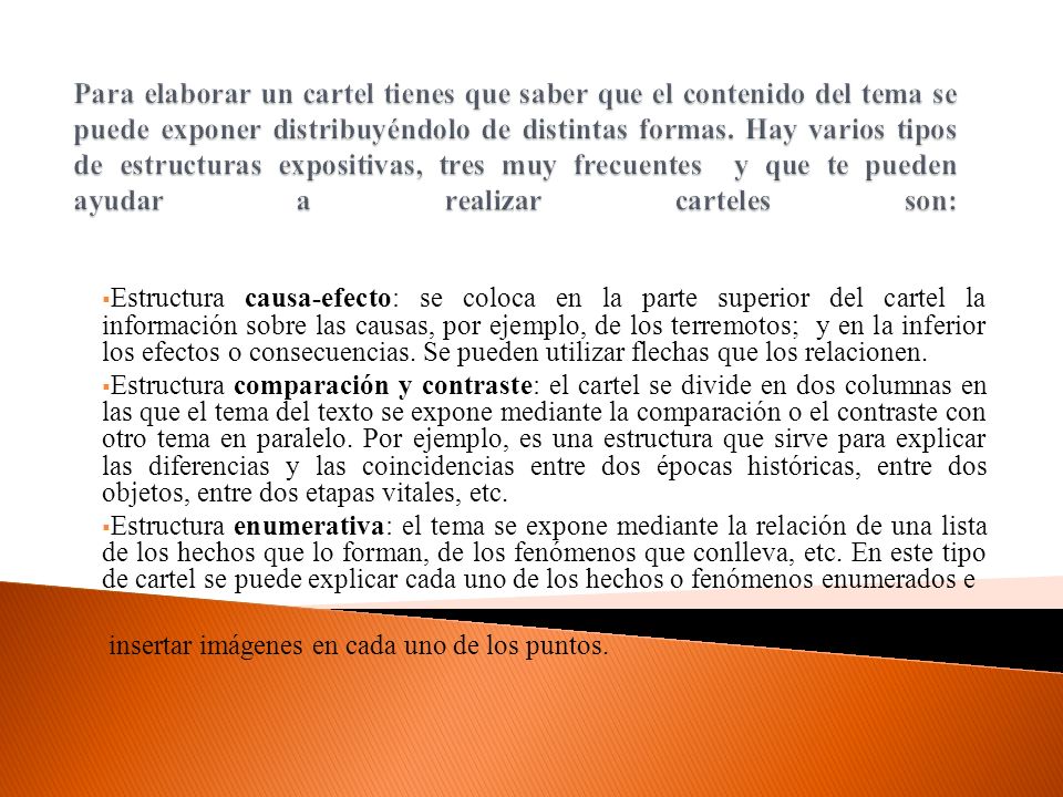 Para elaborar un cartel tienes que saber que el contenido del tema se puede exponer distribuyéndolo de distintas formas. Hay varios tipos de estructuras expositivas, tres muy frecuentes y que te pueden ayudar a realizar carteles son: