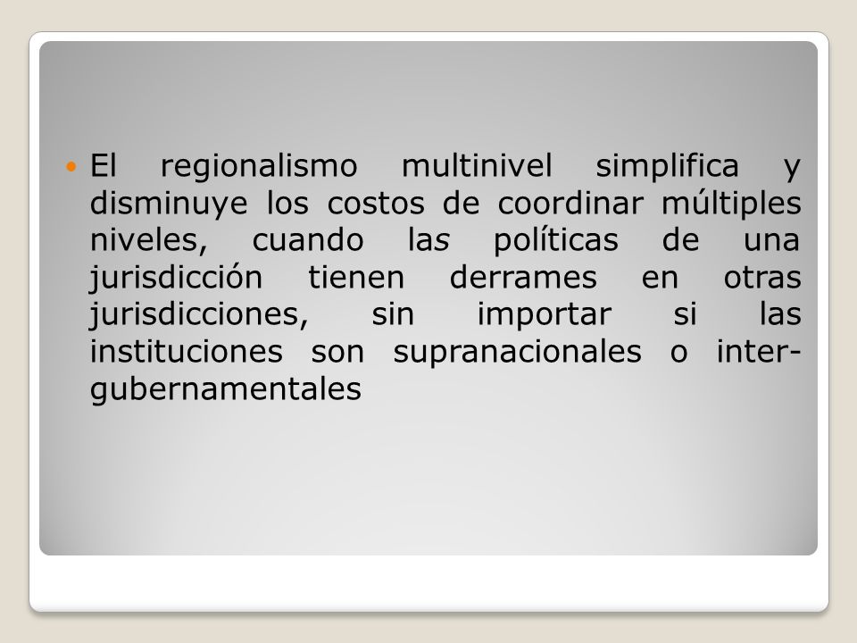 El regionalismo multinivel simplifica y disminuye los costos de coordinar múltiples niveles, cuando las políticas de una jurisdicción tienen derrames en otras jurisdicciones, sin importar si las instituciones son supranacionales o inter- gubernamentales