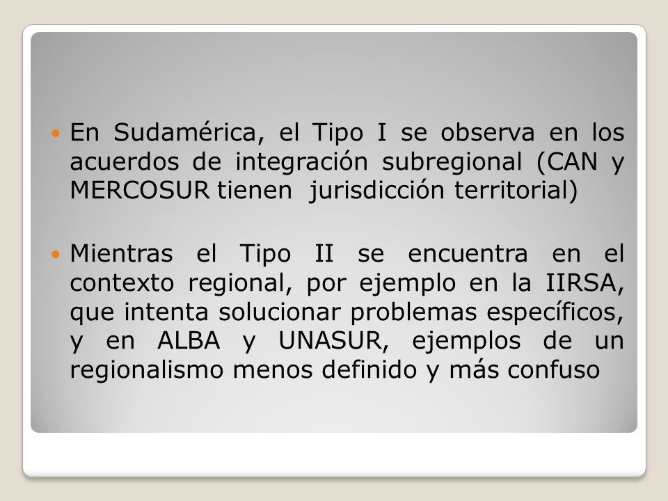 En Sudamérica, el Tipo I se observa en los acuerdos de integración subregional (CAN y MERCOSUR tienen jurisdicción territorial)