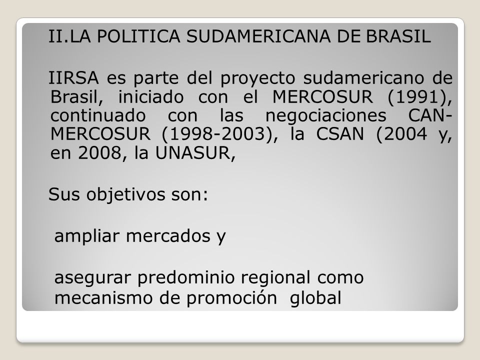 II.LA POLITICA SUDAMERICANA DE BRASIL IIRSA es parte del proyecto sudamericano de Brasil, iniciado con el MERCOSUR (1991), continuado con las negociaciones CAN- MERCOSUR ( ), la CSAN (2004 y, en 2008, la UNASUR, Sus objetivos son: ampliar mercados y asegurar predominio regional como mecanismo de promoción global