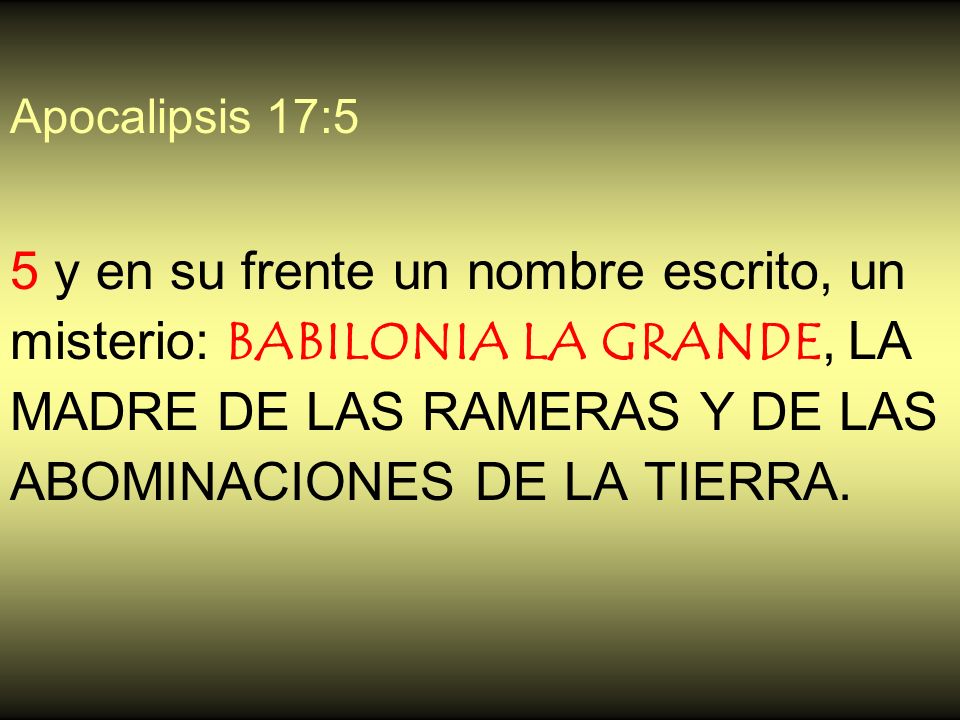 Apocalipsis 17:5 5 y en su frente un nombre escrito, un misterio: BABILONIA LA GRANDE, LA MADRE DE LAS RAMERAS Y DE LAS ABOMINACIONES DE LA TIERRA.