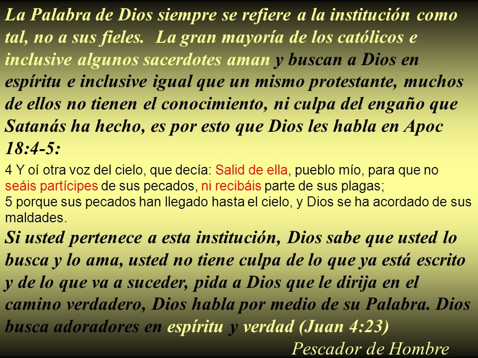La Palabra de Dios siempre se refiere a la institución como tal, no a sus fieles. La gran mayoría de los católicos e inclusive algunos sacerdotes aman y buscan a Dios en espíritu e inclusive igual que un mismo protestante, muchos de ellos no tienen el conocimiento, ni culpa del engaño que Satanás ha hecho, es por esto que Dios les habla en Apoc 18:4-5: