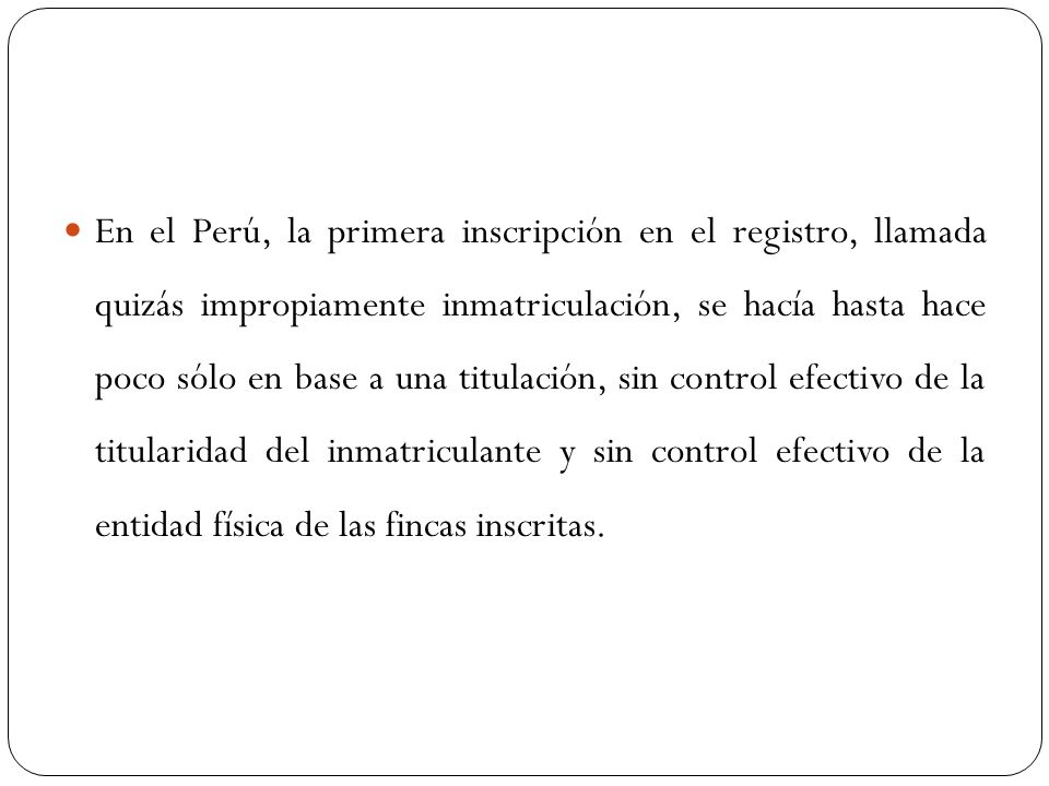 En el Perú, la primera inscripción en el registro, llamada quizás impropiamente inmatriculación, se hacía hasta hace poco sólo en base a una titulación, sin control efectivo de la titularidad del inmatriculante y sin control efectivo de la entidad física de las fincas inscritas.