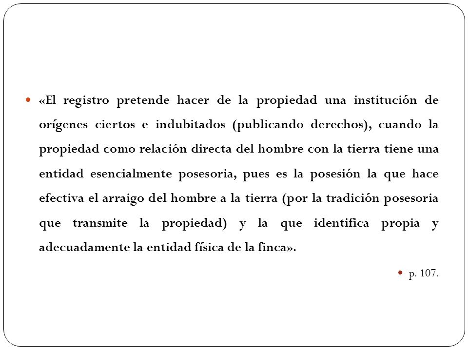 «El registro pretende hacer de la propiedad una institución de orígenes ciertos e indubitados (publicando derechos), cuando la propiedad como relación directa del hombre con la tierra tiene una entidad esencialmente posesoria, pues es la posesión la que hace efectiva el arraigo del hombre a la tierra (por la tradición posesoria que transmite la propiedad) y la que identifica propia y adecuadamente la entidad física de la finca».