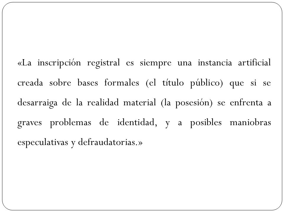 «La inscripción registral es siempre una instancia artificial creada sobre bases formales (el título público) que si se desarraiga de la realidad material (la posesión) se enfrenta a graves problemas de identidad, y a posibles maniobras especulativas y defraudatorias.»
