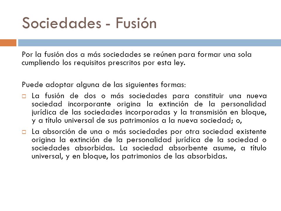 Sociedades - Fusión Por la fusión dos a más sociedades se reúnen para formar una sola cumpliendo los requisitos prescritos por esta ley.