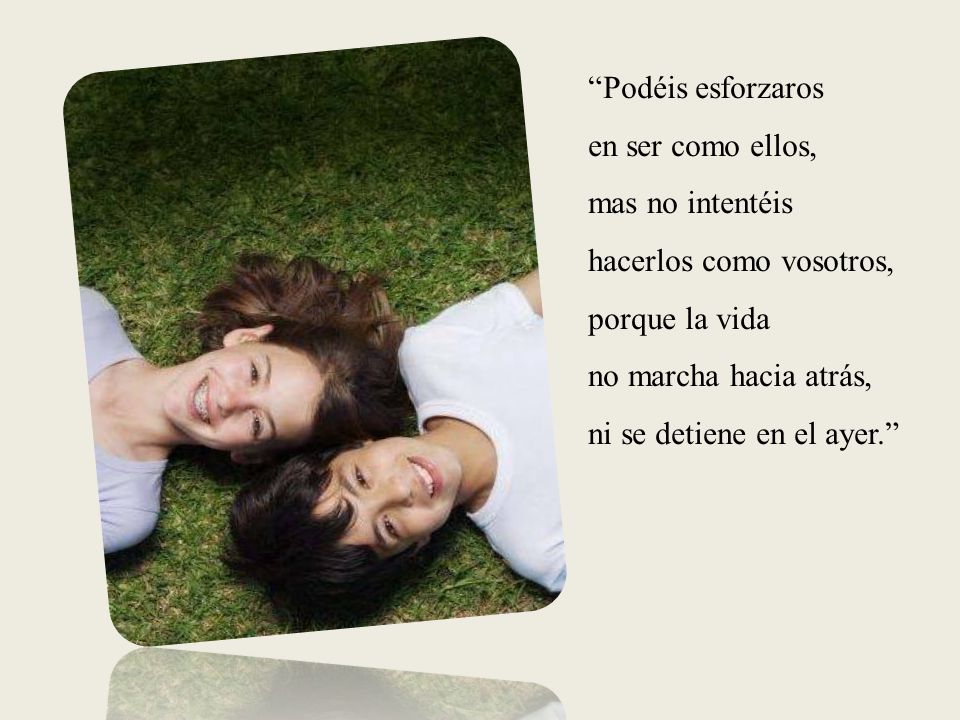 Podéis esforzaros en ser como ellos, mas no intentéis hacerlos como vosotros, porque la vida no marcha hacia atrás, ni se detiene en el ayer.