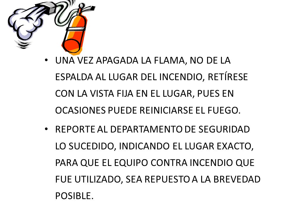 UNA VEZ APAGADA LA FLAMA, NO DE LA ESPALDA AL LUGAR DEL INCENDIO, RETÍRESE CON LA VISTA FIJA EN EL LUGAR, PUES EN OCASIONES PUEDE REINICIARSE EL FUEGO.