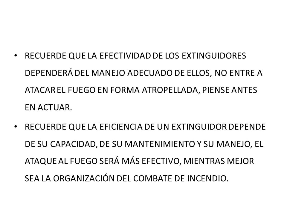 RECUERDE QUE LA EFECTIVIDAD DE LOS EXTINGUIDORES DEPENDERÁ DEL MANEJO ADECUADO DE ELLOS, NO ENTRE A ATACAR EL FUEGO EN FORMA ATROPELLADA, PIENSE ANTES EN ACTUAR.