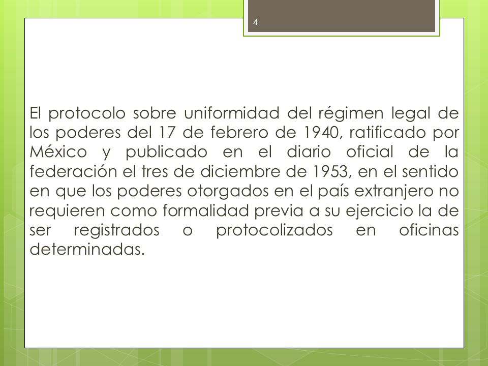 El protocolo sobre uniformidad del régimen legal de los poderes del 17 de febrero de 1940, ratificado por México y publicado en el diario oficial de la federación el tres de diciembre de 1953, en el sentido en que los poderes otorgados en el país extranjero no requieren como formalidad previa a su ejercicio la de ser registrados o protocolizados en oficinas determinadas.