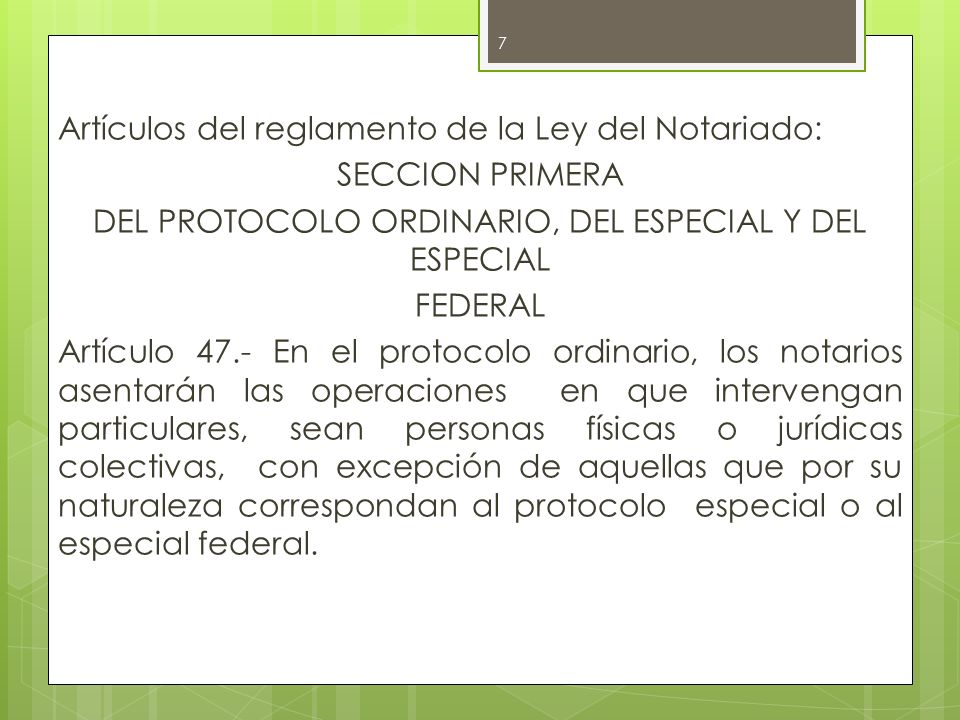 Artículos del reglamento de la Ley del Notariado: SECCION PRIMERA DEL PROTOCOLO ORDINARIO, DEL ESPECIAL Y DEL ESPECIAL FEDERAL Artículo 47.- En el protocolo ordinario, los notarios asentarán las operaciones en que intervengan particulares, sean personas físicas o jurídicas colectivas, con excepción de aquellas que por su naturaleza correspondan al protocolo especial o al especial federal.