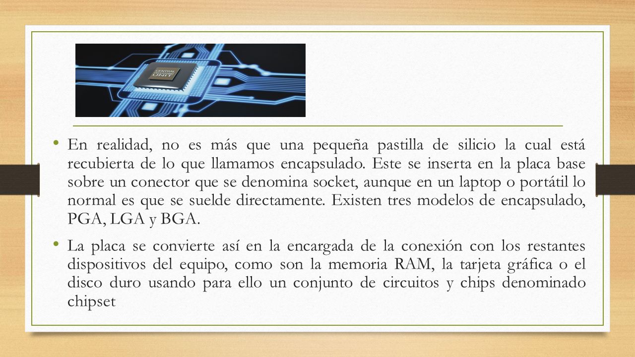 En realidad, no es más que una pequeña pastilla de silicio la cual está recubierta de lo que llamamos encapsulado. Este se inserta en la placa base sobre un conector que se denomina socket, aunque en un laptop o portátil lo normal es que se suelde directamente. Existen tres modelos de encapsulado, PGA, LGA y BGA.