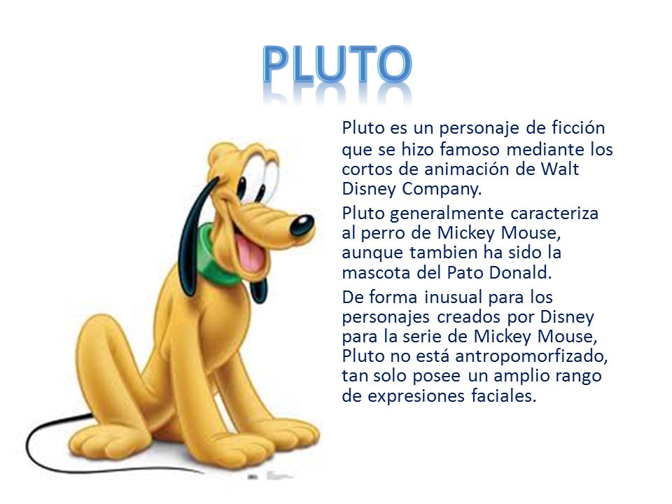 PLUTO Pluto es un personaje de ficción que se hizo famoso mediante los cortos de animación de Walt Disney Company.