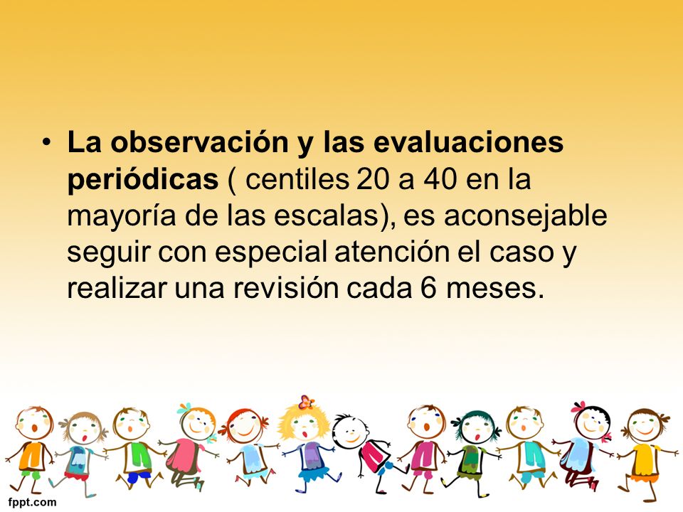 La observación y las evaluaciones periódicas ( centiles 20 a 40 en la mayoría de las escalas), es aconsejable seguir con especial atención el caso y realizar una revisión cada 6 meses.