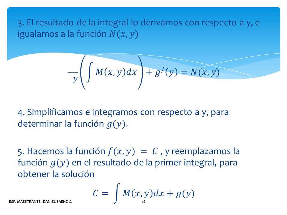 3. El resultado de la integral lo derivamos con respecto a y, e igualamos a la función 𝑁(𝑥,𝑦)  𝑦 𝑀 𝑥,𝑦 𝑑𝑥 + 𝑔 / 𝑦 =𝑁(𝑥,𝑦) 4. Simplificamos e integramos con respecto a y, para determinar la función 𝑔(𝑦). 5. Hacemos la función 𝑓(𝑥,𝑦) = 𝐶 , y reemplazamos la función 𝑔(𝑦) en el resultado de la primer integral, para obtener la solución 𝐶= 𝑀 𝑥,𝑦 𝑑𝑥 +𝑔(𝑦)