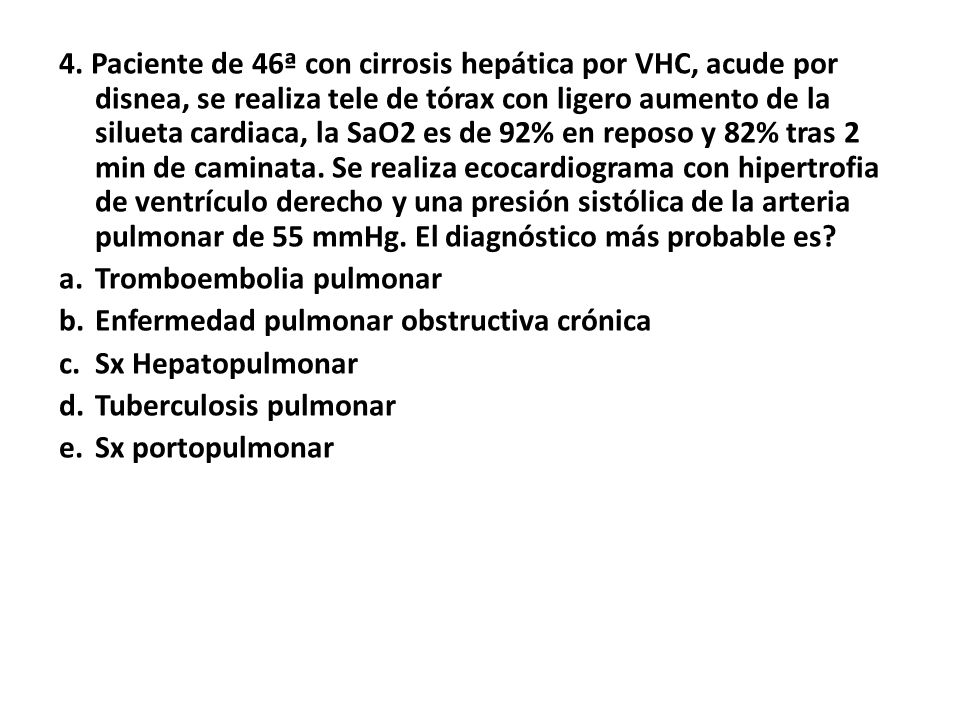 4. Paciente de 46ª con cirrosis hepática por VHC, acude por disnea, se realiza tele de tórax con ligero aumento de la silueta cardiaca, la SaO2 es de 92% en reposo y 82% tras 2 min de caminata. Se realiza ecocardiograma con hipertrofia de ventrículo derecho y una presión sistólica de la arteria pulmonar de 55 mmHg. El diagnóstico más probable es