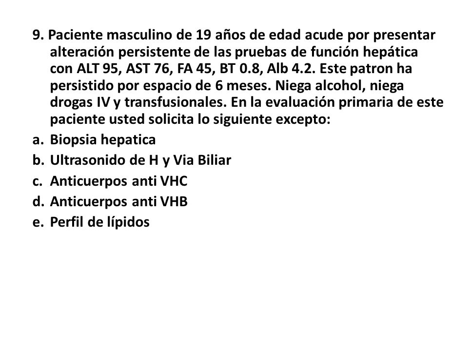 9. Paciente masculino de 19 años de edad acude por presentar alteración persistente de las pruebas de función hepática con ALT 95, AST 76, FA 45, BT 0.8, Alb 4.2. Este patron ha persistido por espacio de 6 meses. Niega alcohol, niega drogas IV y transfusionales. En la evaluación primaria de este paciente usted solicita lo siguiente excepto: