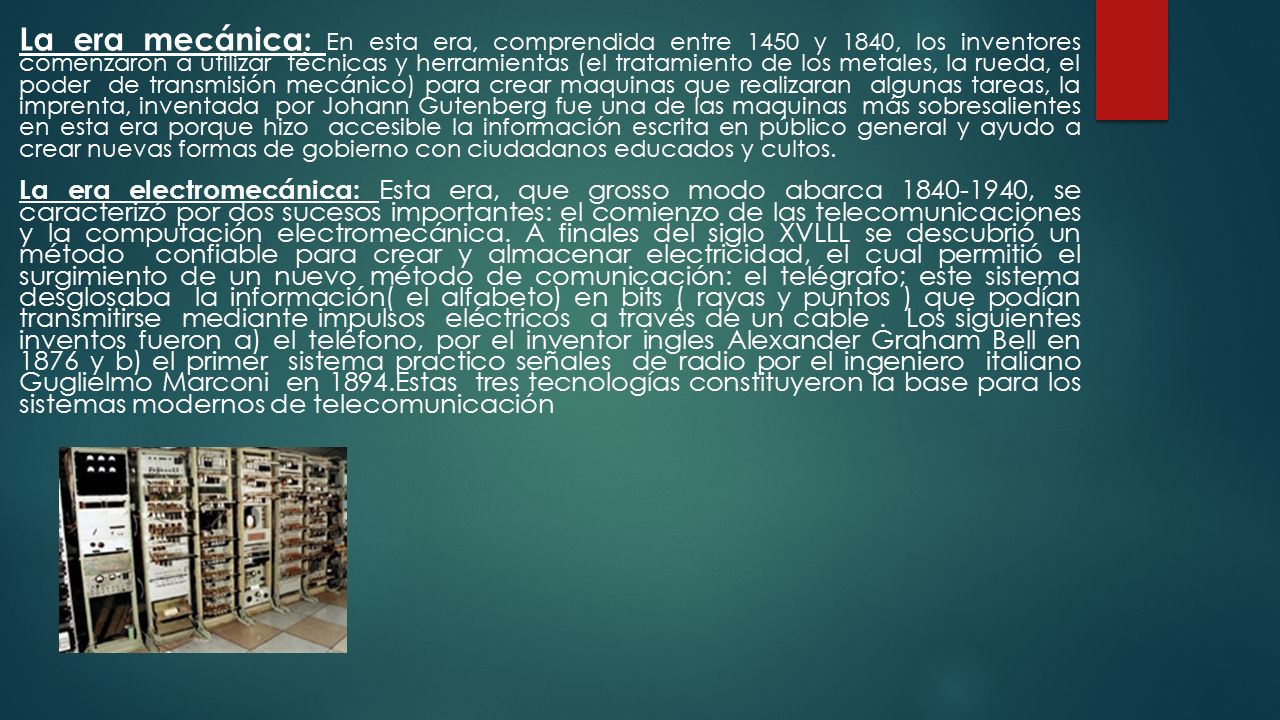 La era mecánica: En esta era, comprendida entre 1450 y 1840, los inventores comenzaron a utilizar técnicas y herramientas (el tratamiento de los metales, la rueda, el poder de transmisión mecánico) para crear maquinas que realizaran algunas tareas, la imprenta, inventada por Johann Gutenberg fue una de las maquinas más sobresalientes en esta era porque hizo accesible la información escrita en público general y ayudo a crear nuevas formas de gobierno con ciudadanos educados y cultos.