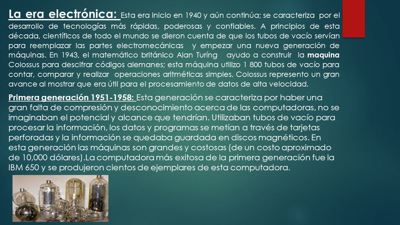 La era electrónica: Esta era inicio en 1940 y aún continúa; se caracteriza por el desarrollo de tecnologías más rápidas, poderosas y confiables. A principios de esta década, científicos de todo el mundo se dieron cuenta de que los tubos de vacío servían para reemplazar las partes electromecánicas y empezar una nueva generación de máquinas. En 1943, el matemático británico Alan Turíng ayudo a construir la maquina Colossus para descifrar códigos alemanes; esta máquina utilizo tubos de vacío para contar, comparar y realizar operaciones aritméticas simples. Colossus represento un gran avance al mostrar que era útil para el procesamiento de datos de alta velocidad.