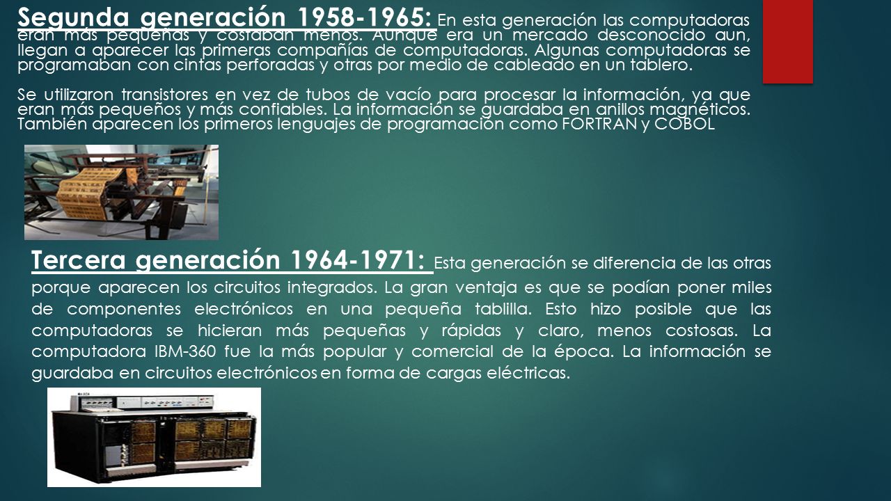 Segunda generación : En esta generación las computadoras eran más pequeñas y costaban menos. Aunque era un mercado desconocido aun, llegan a aparecer las primeras compañías de computadoras. Algunas computadoras se programaban con cintas perforadas y otras por medio de cableado en un tablero.