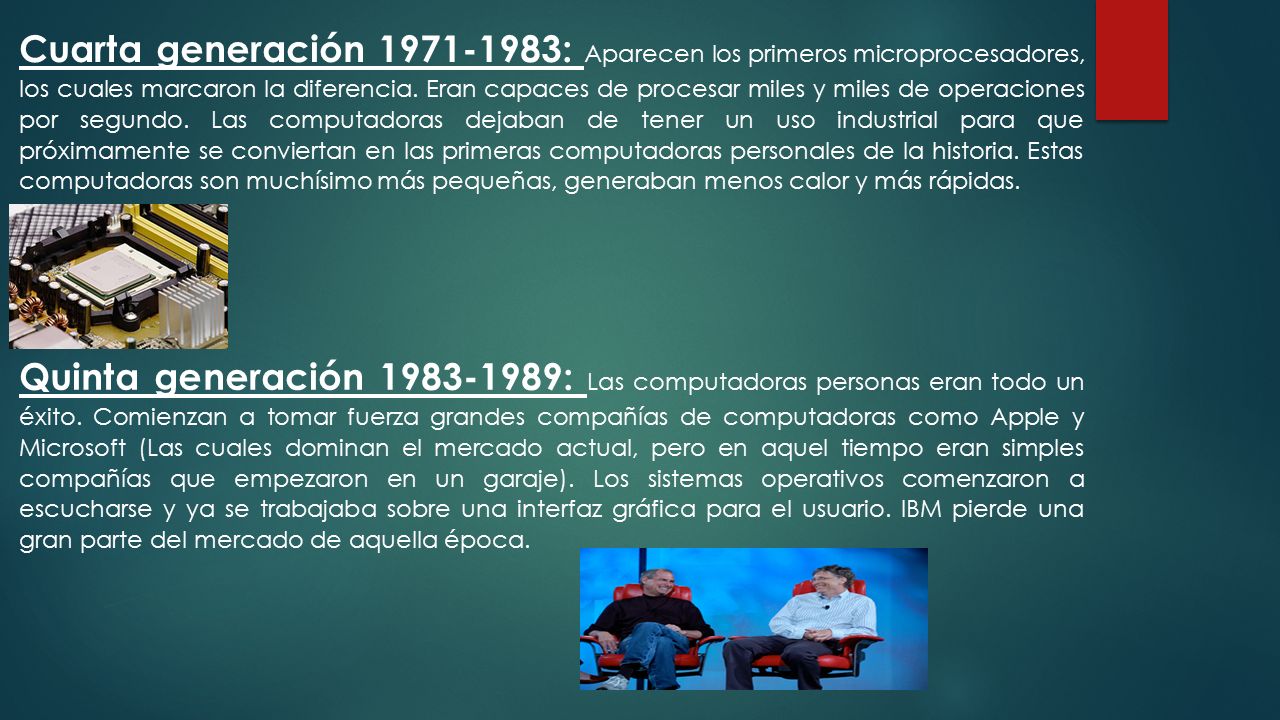 Cuarta generación : Aparecen los primeros microprocesadores, los cuales marcaron la diferencia. Eran capaces de procesar miles y miles de operaciones por segundo. Las computadoras dejaban de tener un uso industrial para que próximamente se conviertan en las primeras computadoras personales de la historia. Estas computadoras son muchísimo más pequeñas, generaban menos calor y más rápidas.