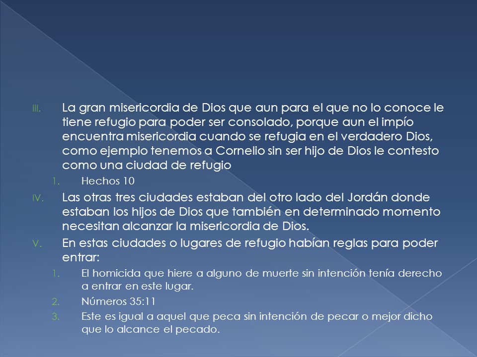 La gran misericordia de Dios que aun para el que no lo conoce le tiene refugio para poder ser consolado, porque aun el impío encuentra misericordia cuando se refugia en el verdadero Dios, como ejemplo tenemos a Cornelio sin ser hijo de Dios le contesto como una ciudad de refugio