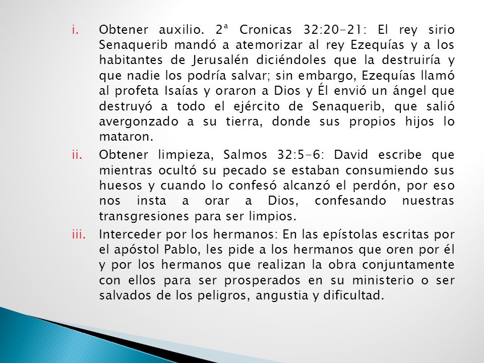 Obtener auxilio. 2ª Cronicas 32:20-21: El rey sirio Senaquerib mandó a atemorizar al rey Ezequías y a los habitantes de Jerusalén diciéndoles que la destruiría y que nadie los podría salvar; sin embargo, Ezequías llamó al profeta Isaías y oraron a Dios y Él envió un ángel que destruyó a todo el ejército de Senaquerib, que salió avergonzado a su tierra, donde sus propios hijos lo mataron.