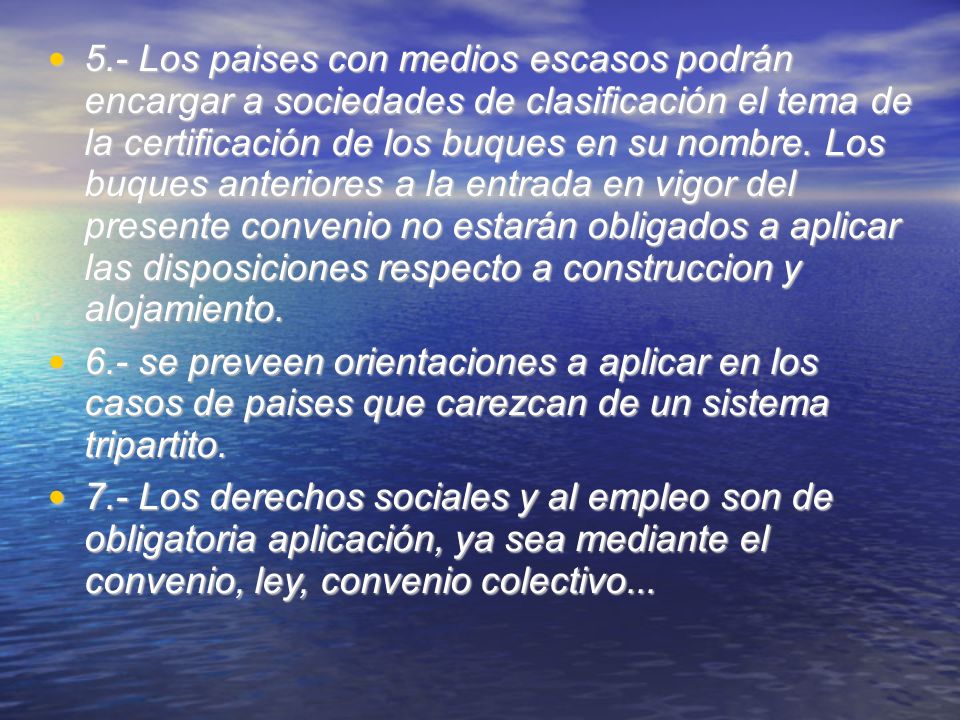 5.- Los paises con medios escasos podrán encargar a sociedades de clasificación el tema de la certificación de los buques en su nombre. Los buques anteriores a la entrada en vigor del presente convenio no estarán obligados a aplicar las disposiciones respecto a construccion y alojamiento.