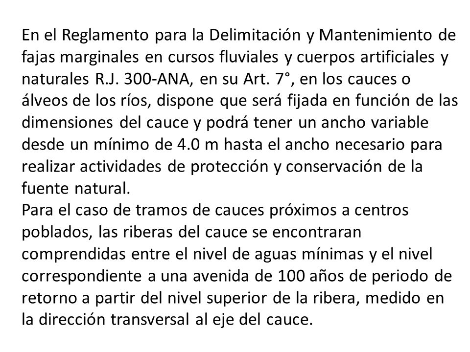 En el Reglamento para la Delimitación y Mantenimiento de fajas marginales en cursos fluviales y cuerpos artificiales y naturales R.J. 300-ANA, en su Art. 7°, en los cauces o álveos de los ríos, dispone que será fijada en función de las dimensiones del cauce y podrá tener un ancho variable desde un mínimo de 4.0 m hasta el ancho necesario para realizar actividades de protección y conservación de la fuente natural.