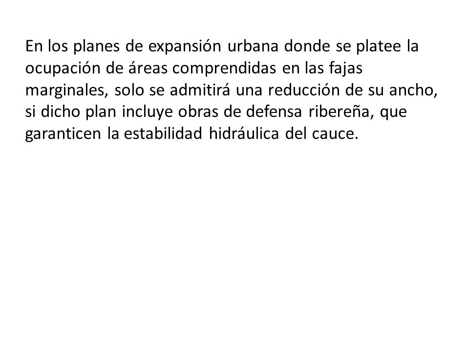 En los planes de expansión urbana donde se platee la ocupación de áreas comprendidas en las fajas marginales, solo se admitirá una reducción de su ancho, si dicho plan incluye obras de defensa ribereña, que garanticen la estabilidad hidráulica del cauce.