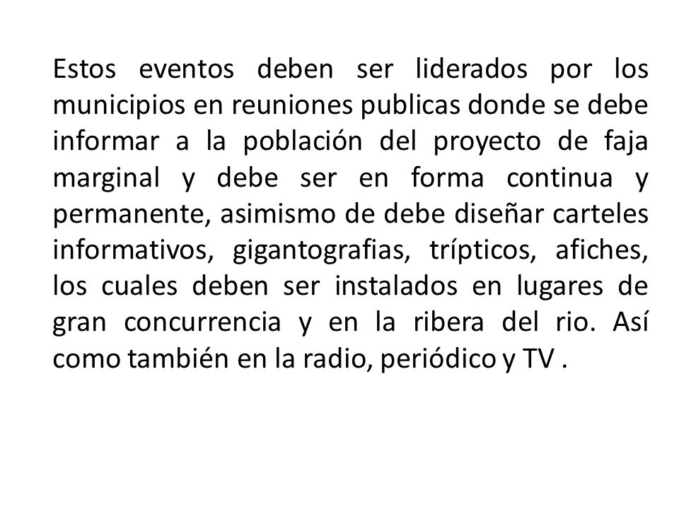 Estos eventos deben ser liderados por los municipios en reuniones publicas donde se debe informar a la población del proyecto de faja marginal y debe ser en forma continua y permanente, asimismo de debe diseñar carteles informativos, gigantografias, trípticos, afiches, los cuales deben ser instalados en lugares de gran concurrencia y en la ribera del rio.