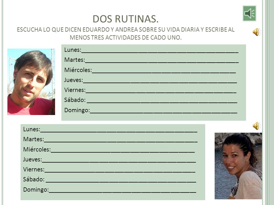 DOS RUTINAS. ESCUCHA LO QUE DICEN EDUARDO Y ANDREA SOBRE SU VIDA DIARIA Y ESCRIBE AL MENOS TRES ACTIVIDADES DE CADO UNO.