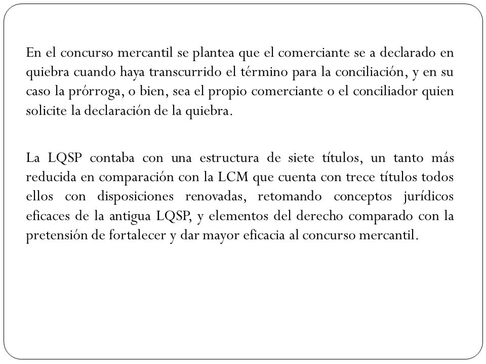 En el concurso mercantil se plantea que el comerciante se a declarado en quiebra cuando haya transcurrido el término para la conciliación, y en su caso la prórroga, o bien, sea el propio comerciante o el conciliador quien solicite la declaración de la quiebra.