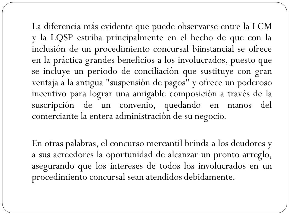 La diferencia más evidente que puede observarse entre la LCM y la LQSP estriba principalmente en el hecho de que con la inclusión de un procedimiento concursal biinstancial se ofrece en la práctica grandes beneficios a los involucrados, puesto que se incluye un periodo de conciliación que sustituye con gran ventaja a la antigua suspensión de pagos y ofrece un poderoso incentivo para lograr una amigable composición a través de la suscripción de un convenio, quedando en manos del comerciante la entera administración de su negocio.