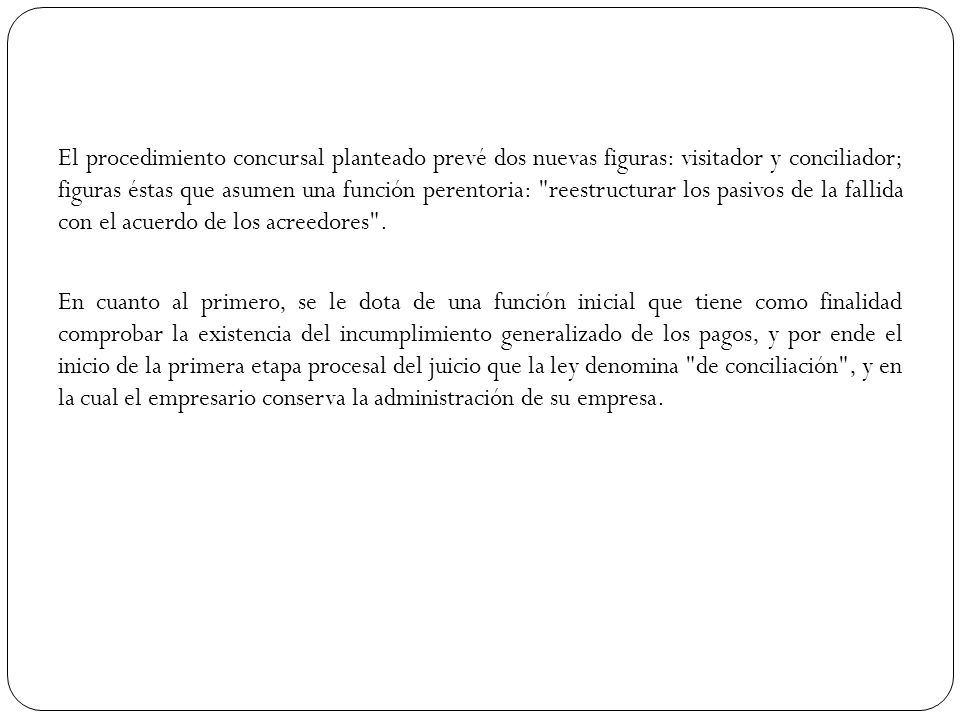 El procedimiento concursal planteado prevé dos nuevas figuras: visitador y conciliador; figuras éstas que asumen una función perentoria: reestructurar los pasivos de la fallida con el acuerdo de los acreedores .