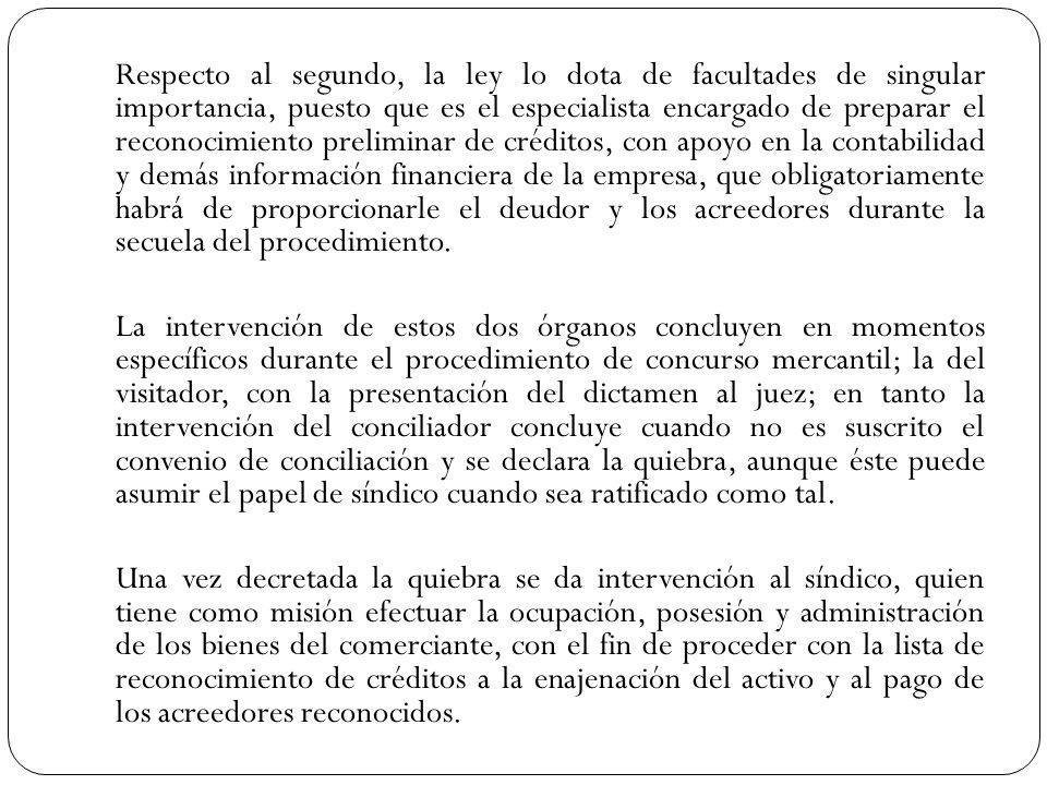 Respecto al segundo, la ley lo dota de facultades de singular importancia, puesto que es el especialista encargado de preparar el reconocimiento preliminar de créditos, con apoyo en la contabilidad y demás información financiera de la empresa, que obligatoriamente habrá de proporcionarle el deudor y los acreedores durante la secuela del procedimiento.