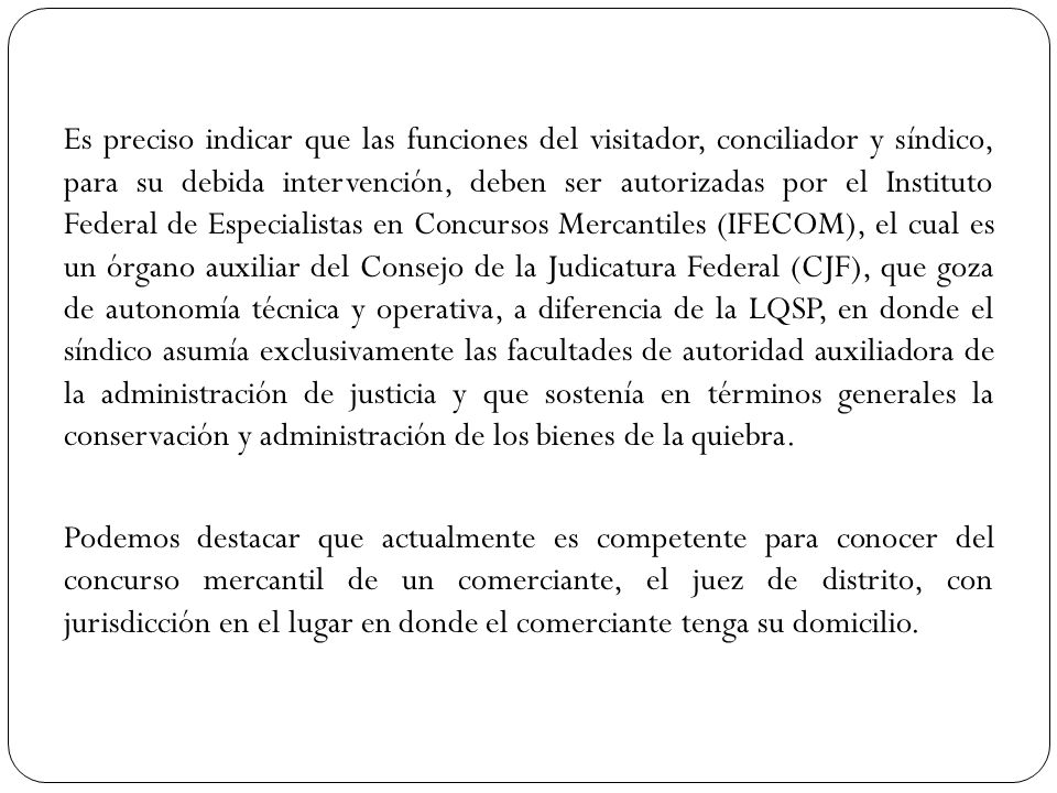 Es preciso indicar que las funciones del visitador, conciliador y síndico, para su debida intervención, deben ser autorizadas por el Instituto Federal de Especialistas en Concursos Mercantiles (IFECOM), el cual es un órgano auxiliar del Consejo de la Judicatura Federal (CJF), que goza de autonomía técnica y operativa, a diferencia de la LQSP, en donde el síndico asumía exclusivamente las facultades de autoridad auxiliadora de la administración de justicia y que sostenía en términos generales la conservación y administración de los bienes de la quiebra.
