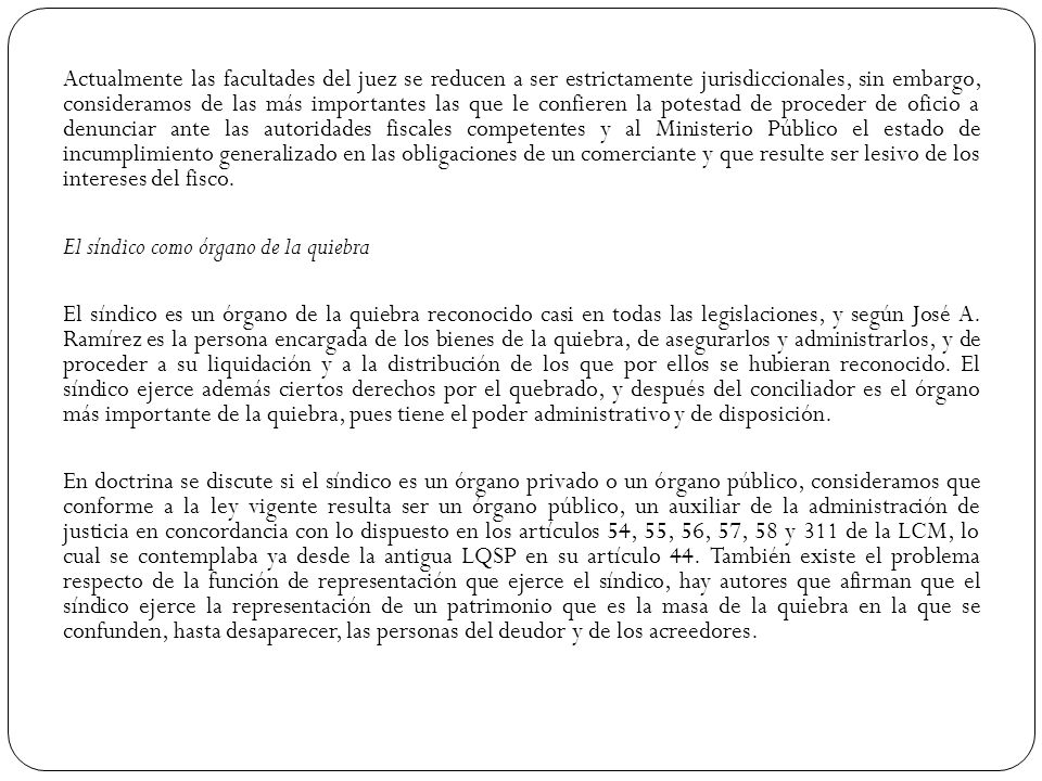 Actualmente las facultades del juez se reducen a ser estrictamente jurisdiccionales, sin embargo, consideramos de las más importantes las que le confieren la potestad de proceder de oficio a denunciar ante las autoridades fiscales competentes y al Ministerio Público el estado de incumplimiento generalizado en las obligaciones de un comerciante y que resulte ser lesivo de los intereses del fisco.