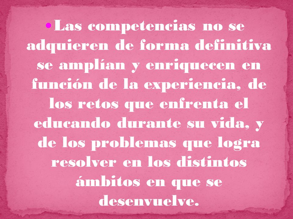Las competencias no se adquieren de forma definitiva se amplían y enriquecen en función de la experiencia, de los retos que enfrenta el educando durante su vida, y de los problemas que logra resolver en los distintos ámbitos en que se desenvuelve.