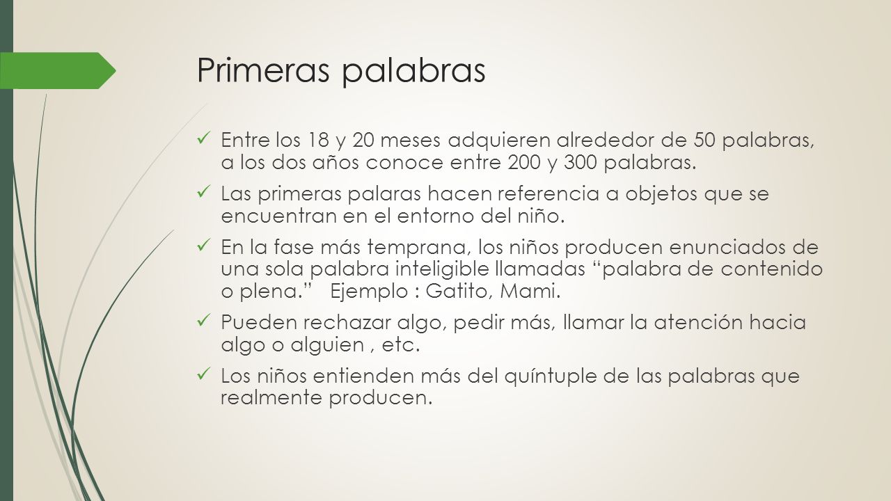 Primeras palabras Entre los 18 y 20 meses adquieren alrededor de 50 palabras, a los dos años conoce entre 200 y 300 palabras.